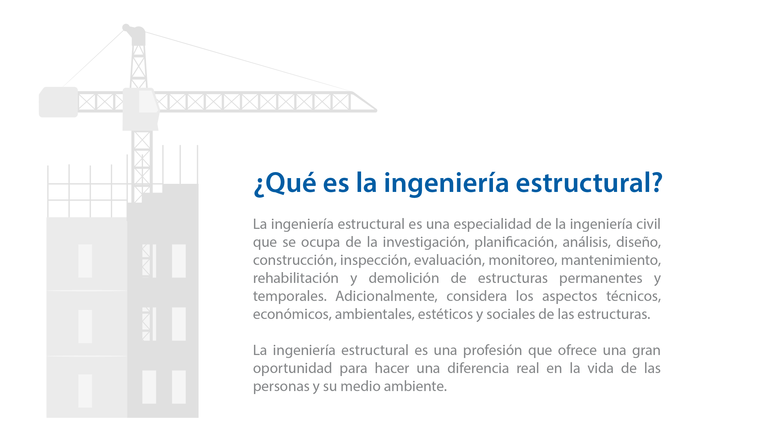 ¿Qué es la Ingeniería Estructural?    La Ingeniería Estructural es una especialidad de la ingeniería civil que se ocupa de la investigación, planificación, análisis, diseño, construcción, inspección, evaluación, monitoreo, mantenimiento, rehabilitación y demolición de estructuras permanentes y temporales. Adicionalmente, considera los aspectos técnicos, económicos, ambientales, estéticos y sociales de las estructuras.  La ingeniería estructural es una profesión que ofrece una gran oportunidad para hacer una diferencia real en la vida de las personas y su medio ambiente.   